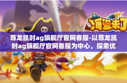 尊龙凯时ag旗舰厅官网客服-以尊龙凯时ag旗舰厅官网客服为中心，探索优质服务的真谛-尊龙凯时ag旗舰厅官网客服