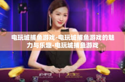 电玩城捕鱼游戏-电玩城捕鱼游戏的魅力与乐趣-电玩城捕鱼游戏