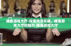 捕鱼游戏大厅-探索海洋乐趣，捕鱼游戏大厅的魅力-捕鱼游戏大厅
