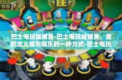 巴士电玩城捕鱼-巴士电玩城捕鱼，重新定义城市娱乐的一种方式-巴士电玩城捕鱼