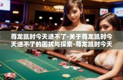 尊龙凯时今天进不了-关于尊龙凯时今天进不了的困扰与探索-尊龙凯时今天进不了