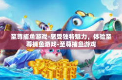 至尊捕鱼游戏-感受独特魅力，体验至尊捕鱼游戏-至尊捕鱼游戏