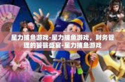 星力捕鱼游戏-星力捕鱼游戏，财务管理的饕餮盛宴-星力捕鱼游戏