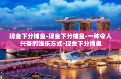现金下分捕鱼-现金下分捕鱼-一种令人兴奋的娱乐方式-现金下分捕鱼