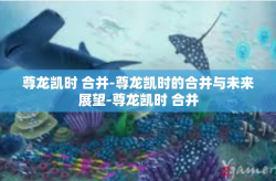 尊龙凯时 合并-尊龙凯时的合并与未来展望-尊龙凯时 合并
