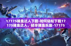 17175捕鱼达人下载-如何轻松下载17175捕鱼达人，畅享捕鱼乐趣-17175捕鱼达人下载