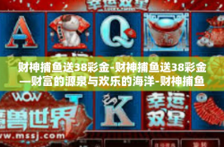 财神捕鱼送38彩金-财神捕鱼送38彩金—财富的源泉与欢乐的海洋-财神捕鱼送38彩金