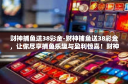 财神捕鱼送38彩金-财神捕鱼送38彩金，让你尽享捕鱼乐趣与盈利惊喜！财神捕鱼送38彩金