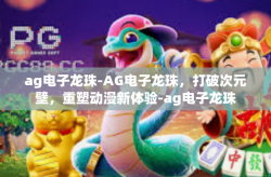 ag电子龙珠-AG电子龙珠，打破次元壁，重塑动漫新体验-ag电子龙珠