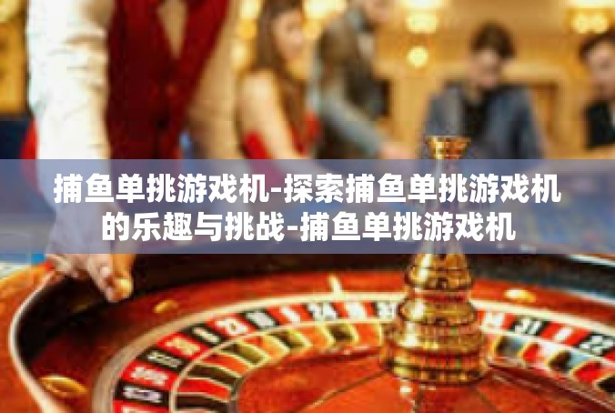 捕鱼单挑游戏机-探索捕鱼单挑游戏机的乐趣与挑战-捕鱼单挑游戏机