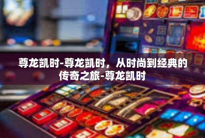 尊龙凯时-尊龙凯时，从时尚到经典的传奇之旅-尊龙凯时