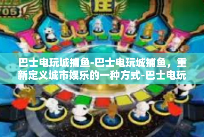 巴士电玩城捕鱼-巴士电玩城捕鱼，重新定义城市娱乐的一种方式-巴士电玩城捕鱼