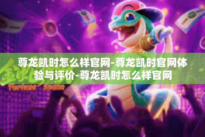 尊龙凯时怎么样官网-尊龙凯时官网体验与评价-尊龙凯时怎么样官网