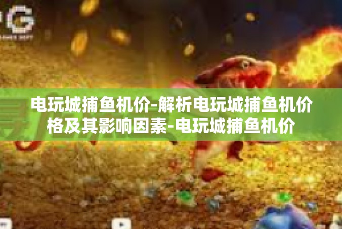 电玩城捕鱼机价-解析电玩城捕鱼机价格及其影响因素-电玩城捕鱼机价