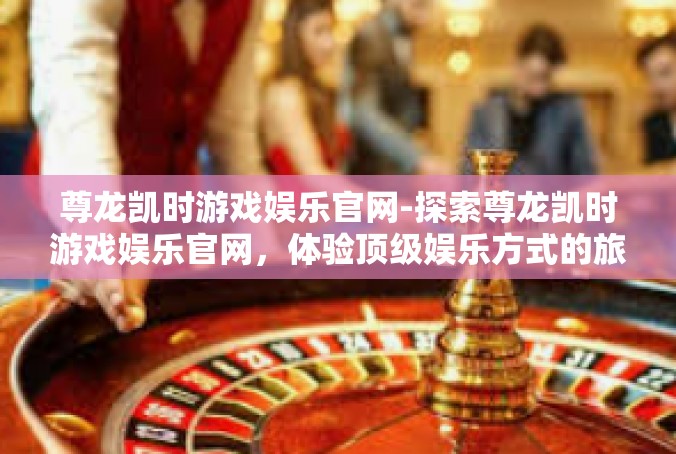 尊龙凯时游戏娱乐官网-探索尊龙凯时游戏娱乐官网，体验顶级娱乐方式的旅程-尊龙凯时游戏娱乐官网
