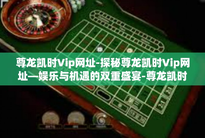 尊龙凯时Vip网址-探秘尊龙凯时Vip网址—娱乐与机遇的双重盛宴-尊龙凯时Vip网址
