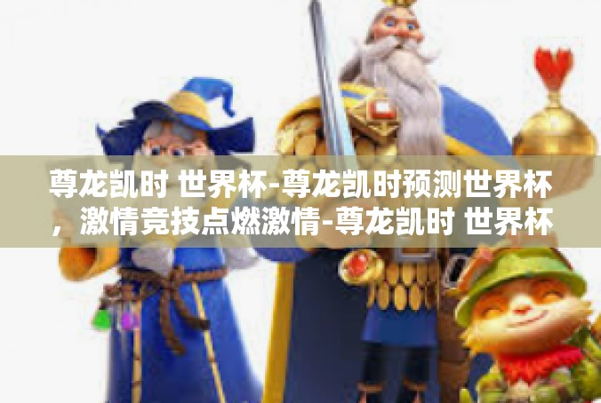 尊龙凯时 世界杯-尊龙凯时预测世界杯，激情竞技点燃激情-尊龙凯时 世界杯
