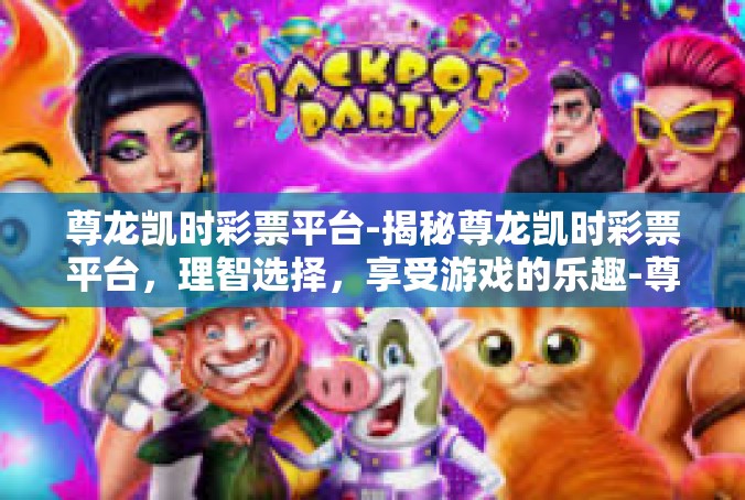 尊龙凯时彩票平台-揭秘尊龙凯时彩票平台，理智选择，享受游戏的乐趣-尊龙凯时彩票平台