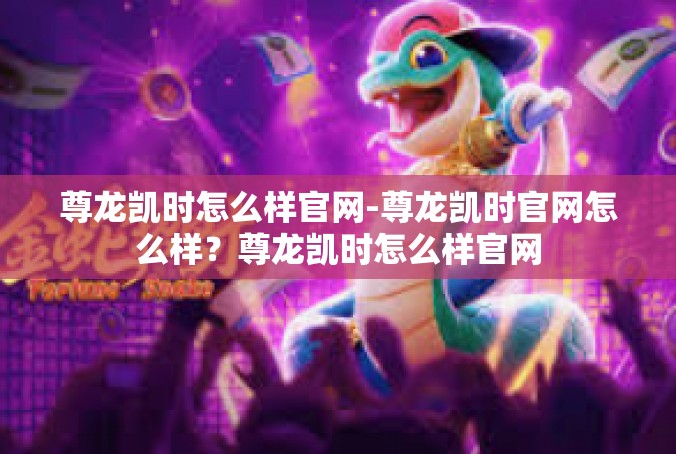 尊龙凯时怎么样官网-尊龙凯时官网怎么样？尊龙凯时怎么样官网