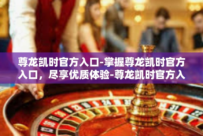 尊龙凯时官方入口-掌握尊龙凯时官方入口，尽享优质体验-尊龙凯时官方入口