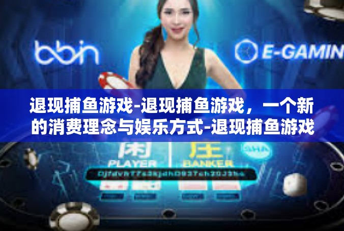 退现捕鱼游戏-退现捕鱼游戏，一个新的消费理念与娱乐方式-退现捕鱼游戏