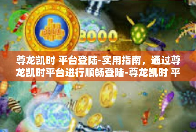 尊龙凯时 平台登陆-实用指南，通过尊龙凯时平台进行顺畅登陆-尊龙凯时 平台登陆