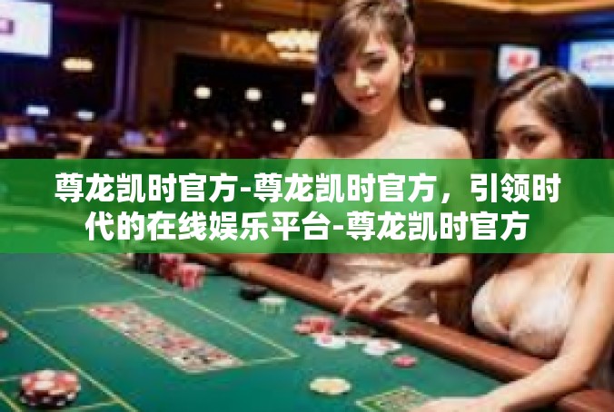 尊龙凯时官方-尊龙凯时官方，引领时代的在线娱乐平台-尊龙凯时官方