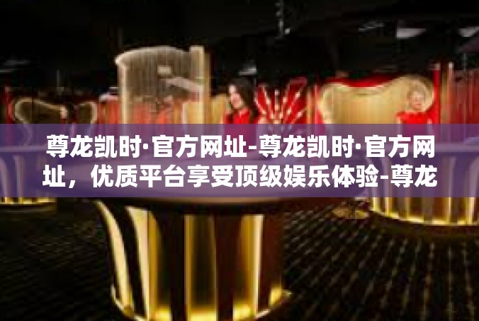尊龙凯时·官方网址-尊龙凯时·官方网址，优质平台享受顶级娱乐体验-尊龙凯时·官方网址