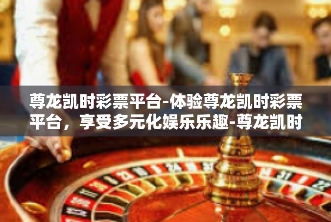 尊龙凯时彩票平台-体验尊龙凯时彩票平台，享受多元化娱乐乐趣-尊龙凯时彩票平台