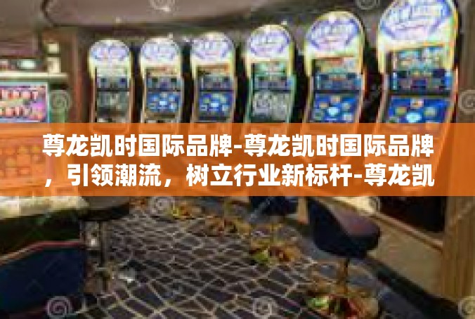 尊龙凯时国际品牌-尊龙凯时国际品牌，引领潮流，树立行业新标杆-尊龙凯时国际品牌
