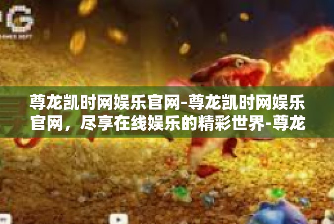 尊龙凯时网娱乐官网-尊龙凯时网娱乐官网，尽享在线娱乐的精彩世界-尊龙凯时网娱乐官网