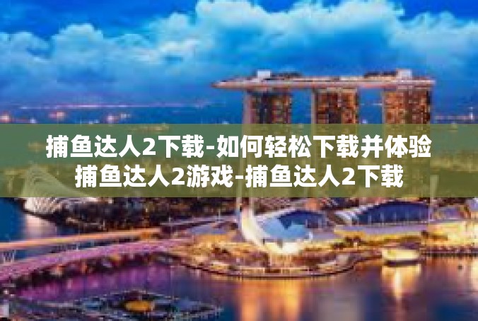 捕鱼达人2下载-如何轻松下载并体验捕鱼达人2游戏-捕鱼达人2下载