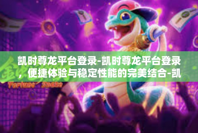 凯时尊龙平台登录-凯时尊龙平台登录，便捷体验与稳定性能的完美结合-凯时尊龙平台登录