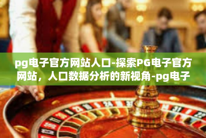 pg电子官方网站人口-探索PG电子官方网站，人口数据分析的新视角-pg电子官方网站人口