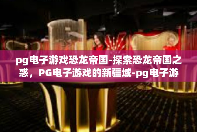 pg电子游戏恐龙帝国-探索恐龙帝国之惑，PG电子游戏的新疆域-pg电子游戏恐龙帝国