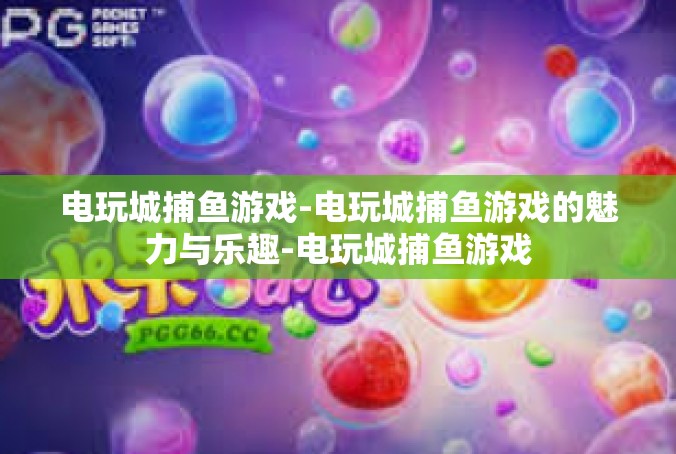 电玩城捕鱼游戏-电玩城捕鱼游戏的魅力与乐趣-电玩城捕鱼游戏