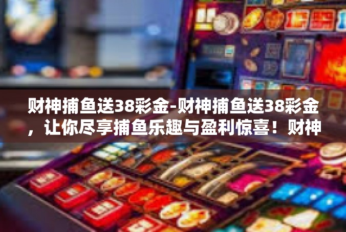 财神捕鱼送38彩金-财神捕鱼送38彩金，让你尽享捕鱼乐趣与盈利惊喜！财神捕鱼送38彩金