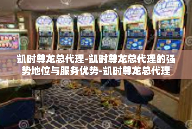 凯时尊龙总代理-凯时尊龙总代理的强势地位与服务优势-凯时尊龙总代理