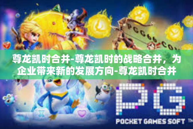 尊龙凯时合并-尊龙凯时的战略合并，为企业带来新的发展方向-尊龙凯时合并