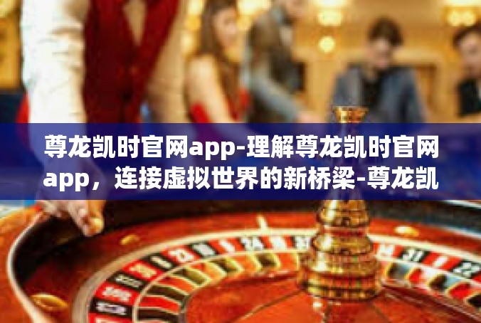 尊龙凯时官网app-理解尊龙凯时官网app，连接虚拟世界的新桥梁-尊龙凯时官网app