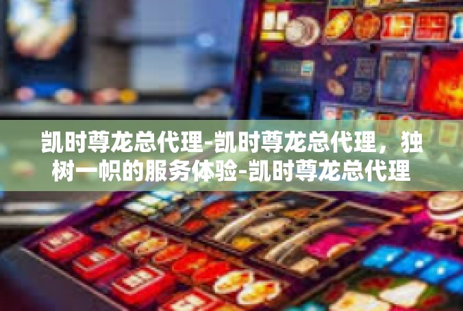 凯时尊龙总代理-凯时尊龙总代理，独树一帜的服务体验-凯时尊龙总代理