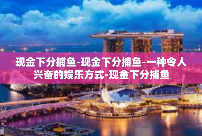 现金下分捕鱼-现金下分捕鱼-一种令人兴奋的娱乐方式-现金下分捕鱼