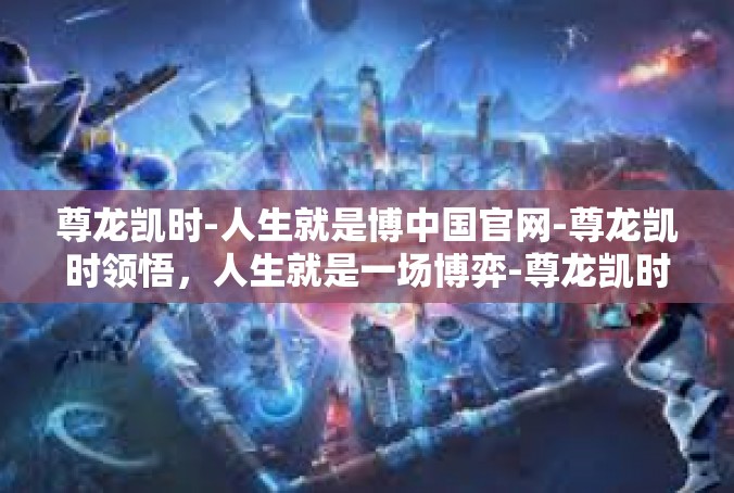 尊龙凯时-人生就是博中国官网-尊龙凯时领悟，人生就是一场博弈-尊龙凯时-人生就是博中国官网