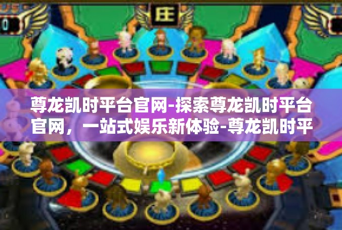 尊龙凯时平台官网-探索尊龙凯时平台官网，一站式娱乐新体验-尊龙凯时平台官网