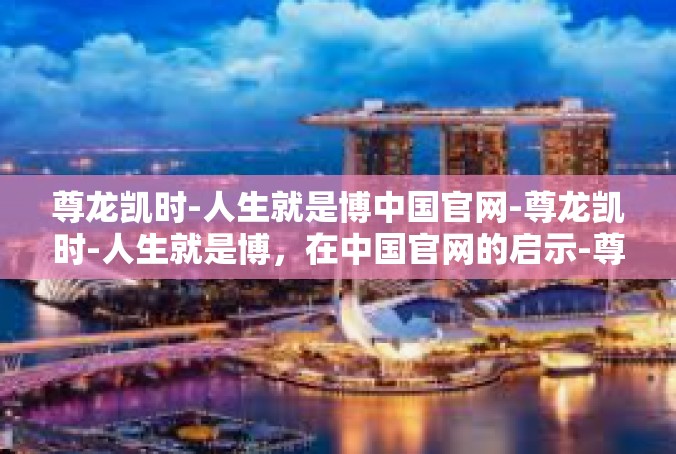 尊龙凯时-人生就是博中国官网-尊龙凯时-人生就是博，在中国官网的启示-尊龙凯时-人生就是博中国官网