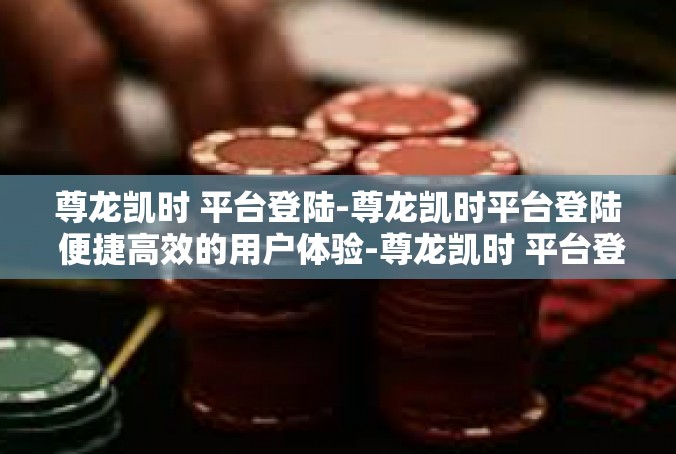 尊龙凯时 平台登陆-尊龙凯时平台登陆 便捷高效的用户体验-尊龙凯时 平台登陆
