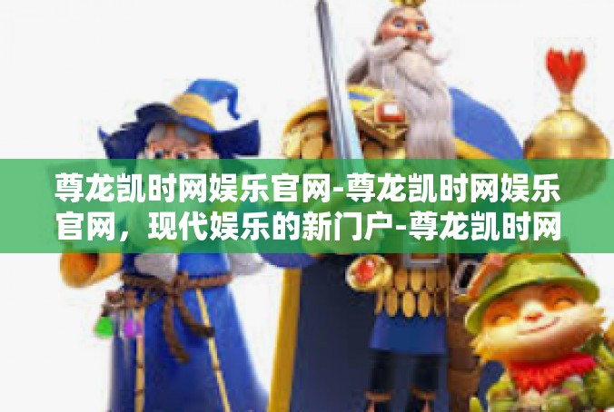 尊龙凯时网娱乐官网-尊龙凯时网娱乐官网，现代娱乐的新门户-尊龙凯时网娱乐官网