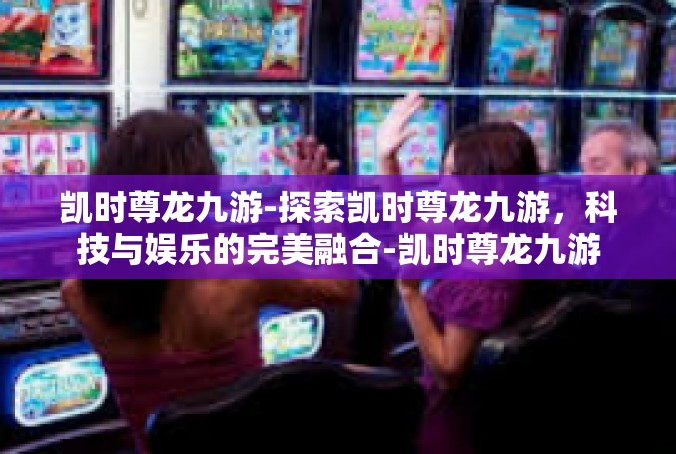 凯时尊龙九游-探索凯时尊龙九游，科技与娱乐的完美融合-凯时尊龙九游