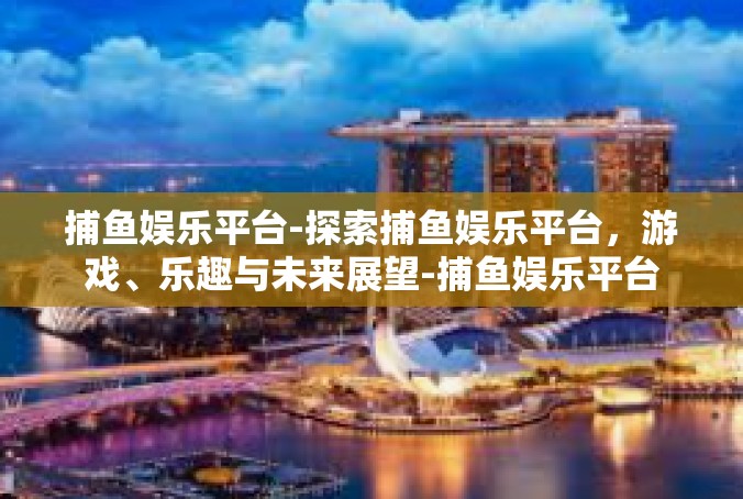 捕鱼娱乐平台-探索捕鱼娱乐平台，游戏、乐趣与未来展望-捕鱼娱乐平台