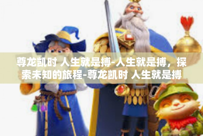 尊龙凯时 人生就是搏-人生就是搏，探索未知的旅程-尊龙凯时 人生就是搏
